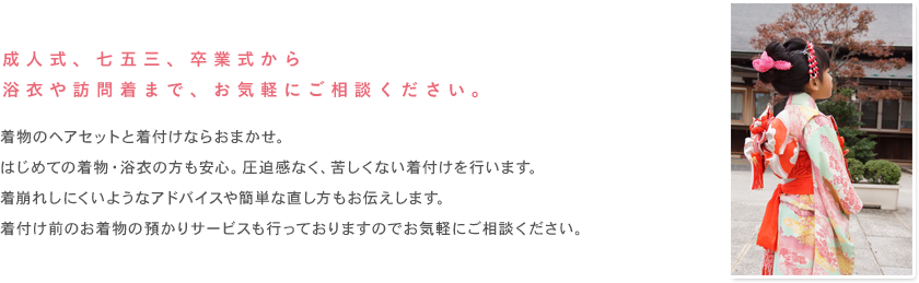 成人式、七五三、卒業式から浴衣や訪問着まで、お気軽にご相談ください。着物のヘアセットと着付けならおまかせ。はじめての着物・浴衣の方も安心。圧迫感なく、苦しくない着付けを行います。着崩れしにくいようなアドバイスや簡単な直し方もお伝えします。着付け前のお着物の預かりサービスも行っておりますのでお気軽にご相談ください。